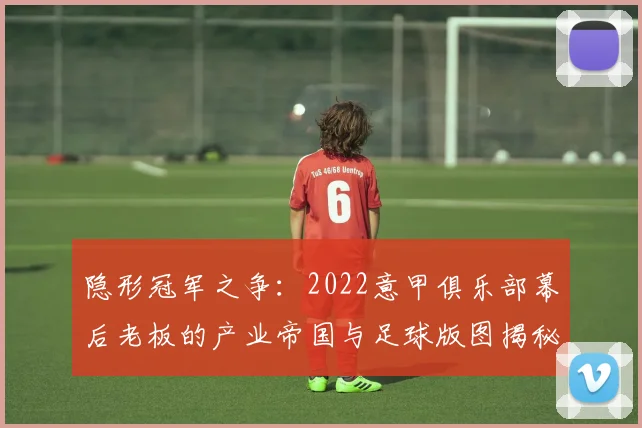 隐形冠军之争：2022意甲俱乐部幕后老板的产业帝国与足球版图揭秘