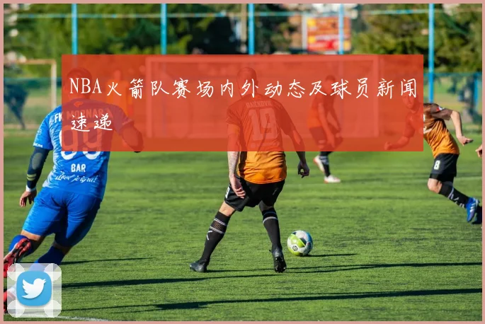 NBA火箭队赛场内外动态及球员新闻速递