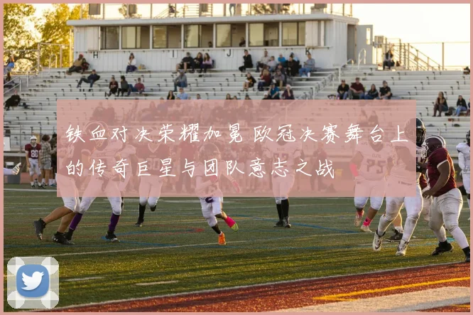 铁血对决荣耀加冕 欧冠决赛舞台上的传奇巨星与团队意志之战