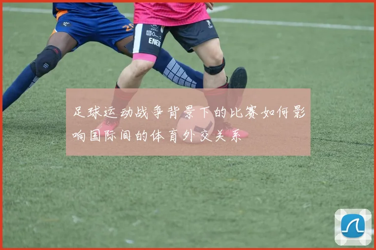 足球运动战争背景下的比赛如何影响国际间的体育外交关系