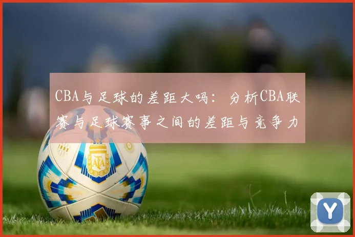CBA与足球的差距大吗：分析CBA联赛与足球赛事之间的差距与竞争力
